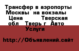 Трансфер в аэропорты Москвы, на вокзалы › Цена ­ 500 - Тверская обл., Тверь г. Авто » Услуги   